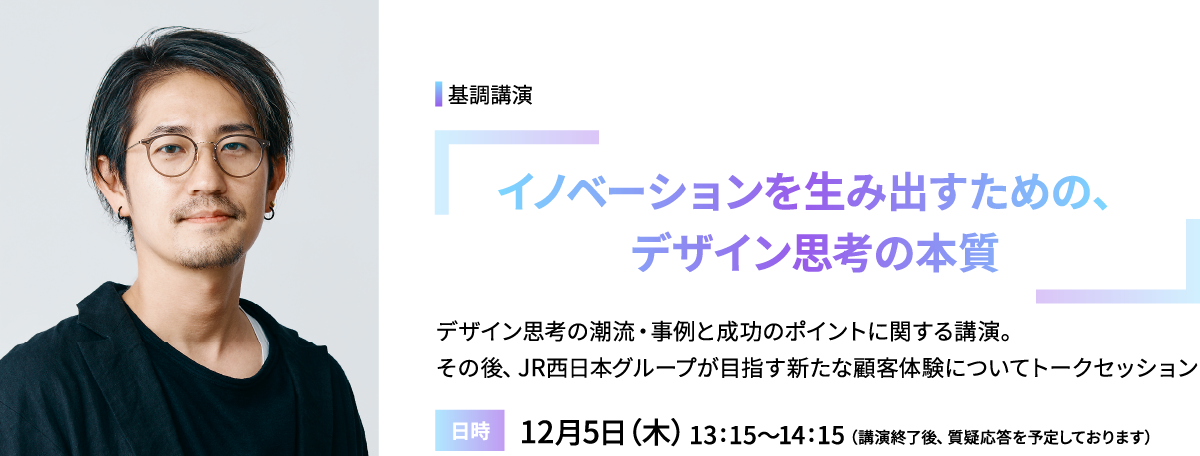 基調講演「イノベーションを生み出すための、デザイン思考の本質」デザイン思考の潮流・事例と成功のポイントに関する講演。その後、JR西日本グループが目指す新たな顧客体験についてトークセッション／日時：12月5日（木）13:15～14:15（講演終了後、質疑応答を予定しております）