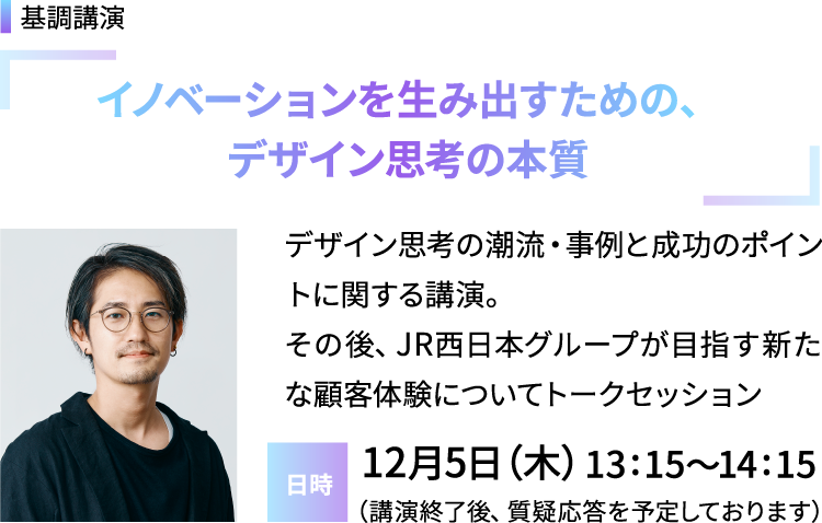 基調講演「イノベーションを生み出すための、デザイン思考の本質」デザイン思考の潮流・事例と成功のポイントに関する講演。その後、JR西日本グループが目指す新たな顧客体験についてトークセッション／日時：12月5日（木）13:15～14:15（講演終了後、質疑応答を予定しております）